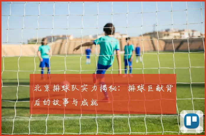 北京排球队实力揭秘：排球巨献背后的故事与成就