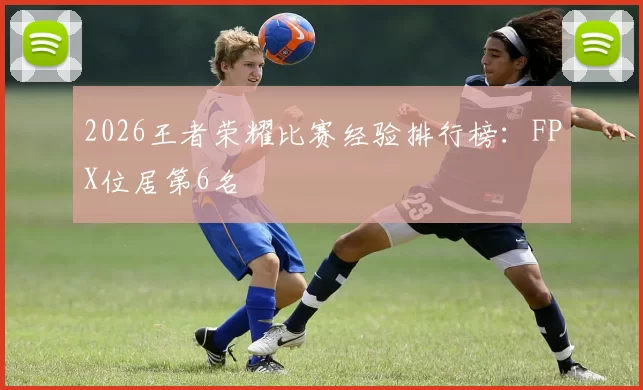 2026王者荣耀比赛经验排行榜：FPX位居第6名