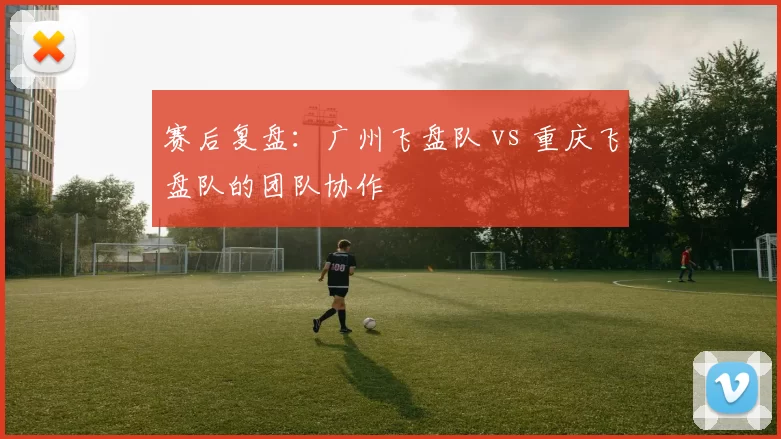 赛后复盘：广州飞盘队 vs 重庆飞盘队的团队协作