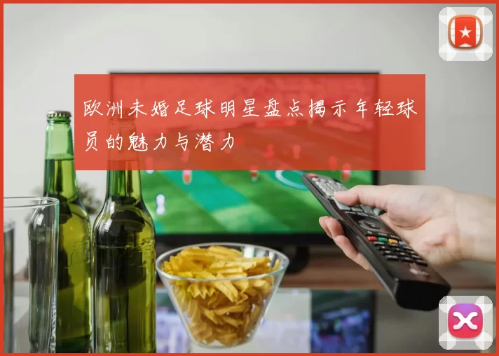 欧洲未婚足球明星盘点揭示年轻球员的魅力与潜力